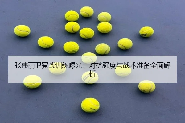 张伟丽卫冕战训练曝光:对抗强度与战术准备全面解析