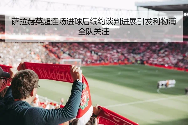 萨拉赫英超连场进球后续约谈判进展引发利物浦全队关注