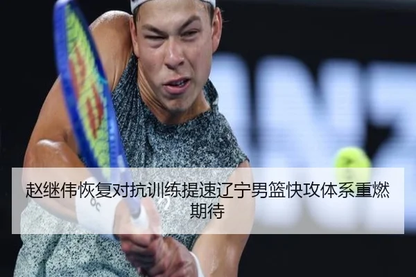 赵继伟恢复对抗训练提速辽宁男篮快攻体系重燃期待